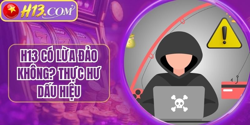 H13 Có Lừa Đảo Không? Thực Hư Dấu Hiệu Chiếm Đoạt Tiền