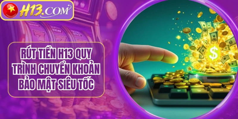 Rút Tiền H13 Quy Trình Chuyển Khoản Bảo Mật Siêu Tốc